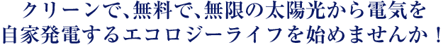 クリーンで、無料で、無限の太陽光から電気を
自家発電するエコロジーライフを始めませんか！